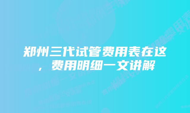 郑州三代试管费用表在这，费用明细一文讲解