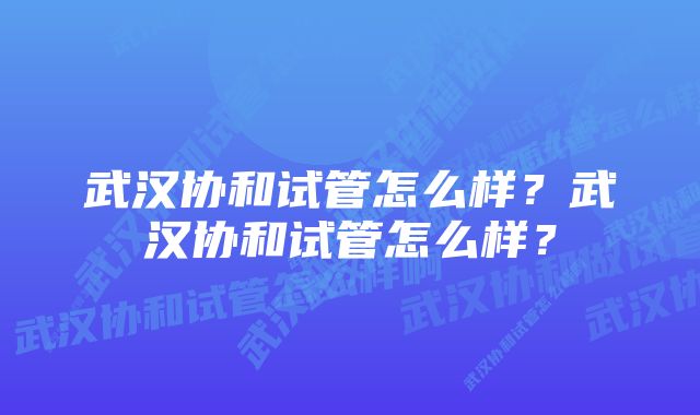 武汉协和试管怎么样？武汉协和试管怎么样？