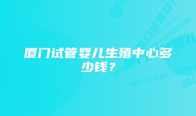 厦门试管婴儿生殖中心多少钱？