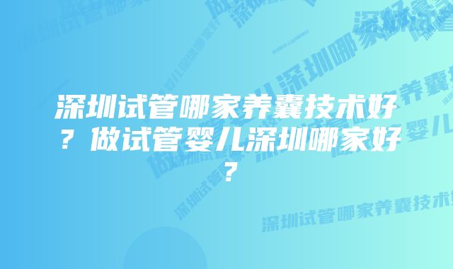 深圳试管哪家养囊技术好？做试管婴儿深圳哪家好？