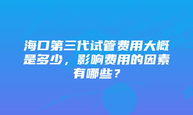 海口第三代试管费用大概是多少，影响费用的因素有哪些？