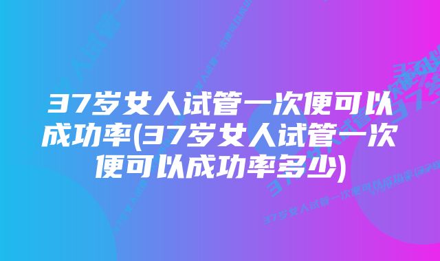 37岁女人试管一次便可以成功率(37岁女人试管一次便可以成功率多少)