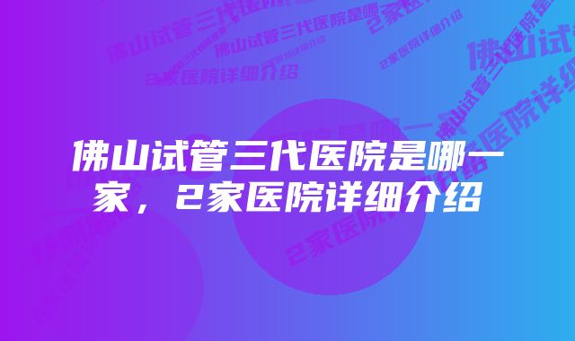 佛山试管三代医院是哪一家，2家医院详细介绍