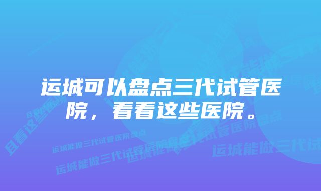 运城可以盘点三代试管医院，看看这些医院。