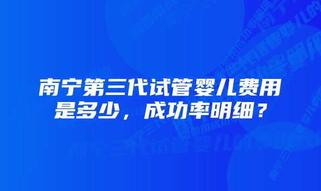 南宁第三代试管婴儿费用是多少，成功率明细？