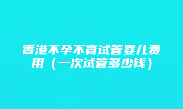 香港不孕不育试管婴儿费用（一次试管多少钱）