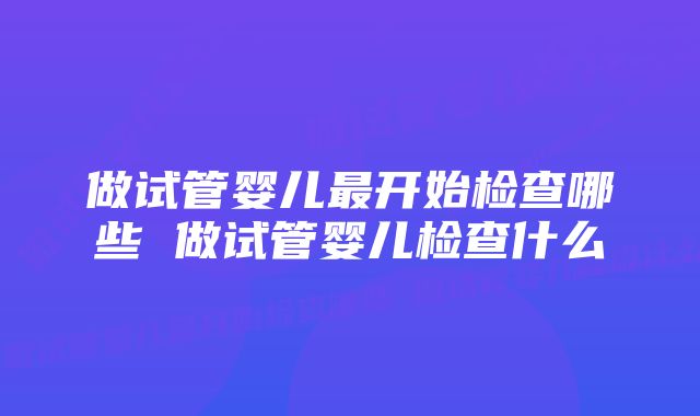 做试管婴儿最开始检查哪些 做试管婴儿检查什么