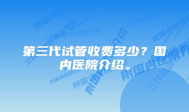 第三代试管收费多少？国内医院介绍。