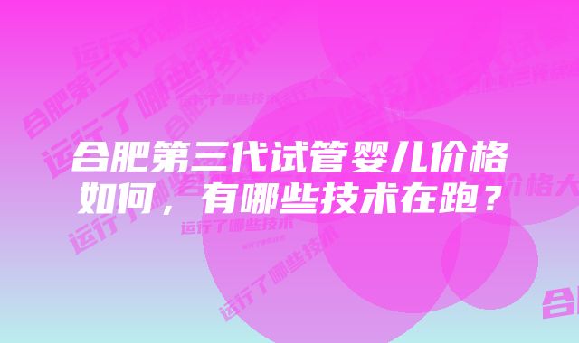 合肥第三代试管婴儿价格如何，有哪些技术在跑？