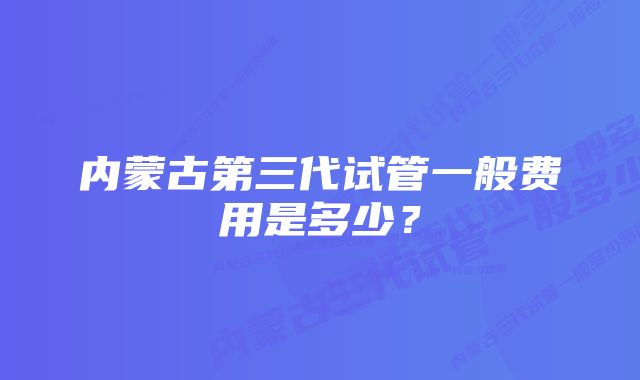 内蒙古第三代试管一般费用是多少？