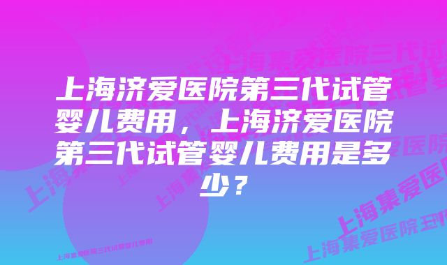 上海济爱医院第三代试管婴儿费用，上海济爱医院第三代试管婴儿费用是多少？