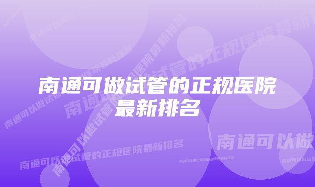 南通可做试管的正规医院最新排名