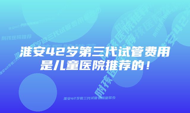 淮安42岁第三代试管费用是儿童医院推荐的！