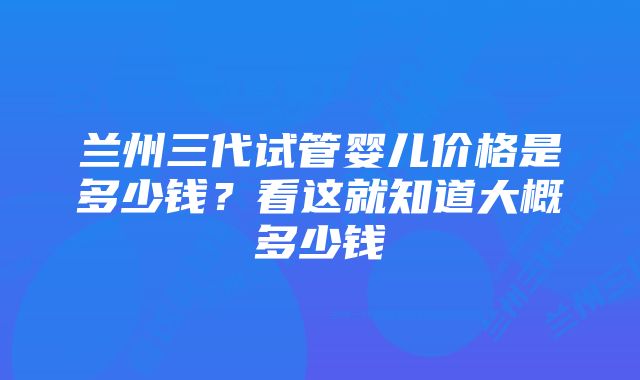 兰州三代试管婴儿价格是多少钱？看这就知道大概多少钱