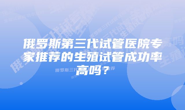 俄罗斯第三代试管医院专家推荐的生殖试管成功率高吗？