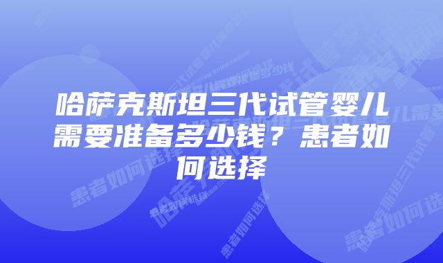 哈萨克斯坦三代试管婴儿需要准备多少钱？患者如何选择