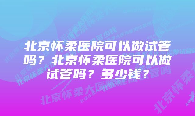 北京怀柔医院可以做试管吗？北京怀柔医院可以做试管吗？多少钱？