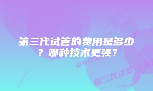 第三代试管的费用是多少？哪种技术更强？