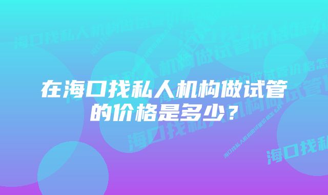 在海口找私人机构做试管的价格是多少？