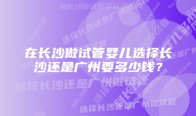 在长沙做试管婴儿选择长沙还是广州要多少钱？