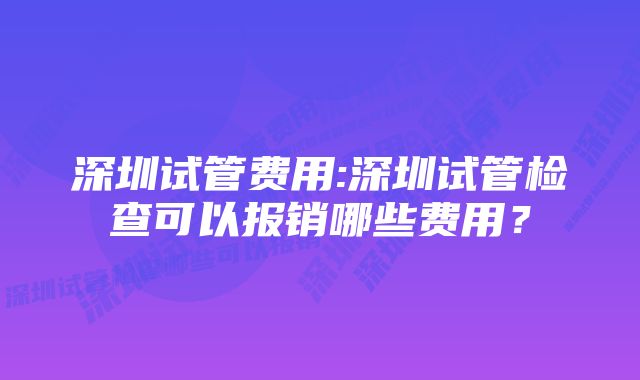 深圳试管费用:深圳试管检查可以报销哪些费用？