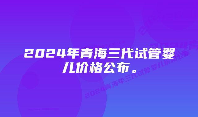 2024年青海三代试管婴儿价格公布。