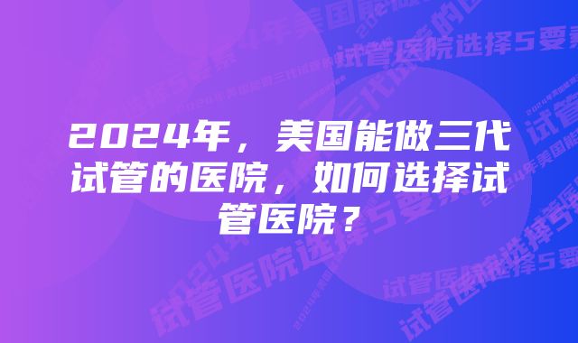 2024年，美国能做三代试管的医院，如何选择试管医院？