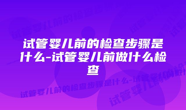 试管婴儿前的检查步骤是什么-试管婴儿前做什么检查