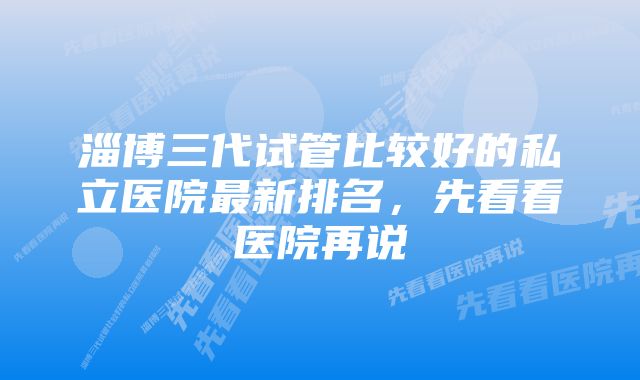 淄博三代试管比较好的私立医院最新排名，先看看医院再说