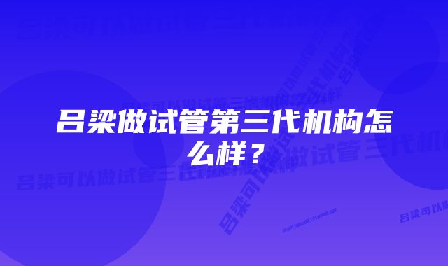 吕梁做试管第三代机构怎么样？