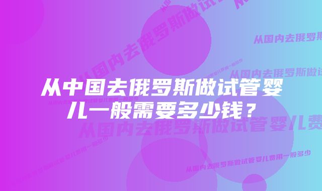 从中国去俄罗斯做试管婴儿一般需要多少钱？