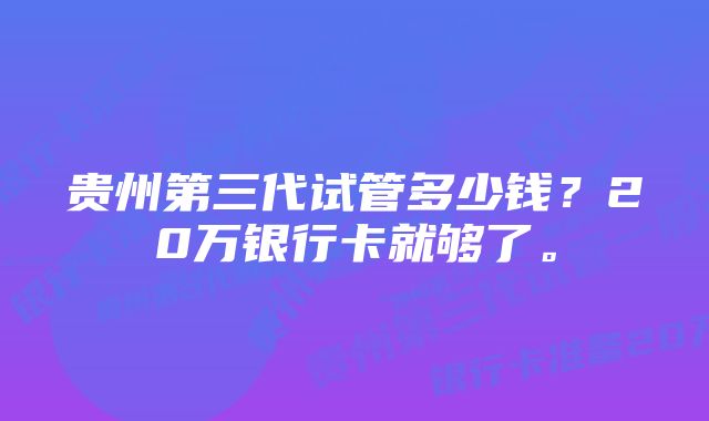 贵州第三代试管多少钱？20万银行卡就够了。