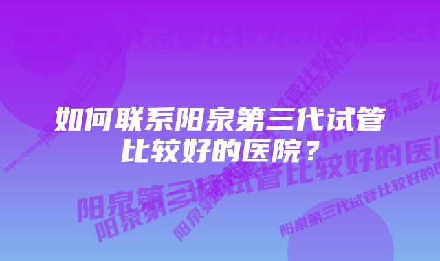 如何联系阳泉第三代试管比较好的医院？