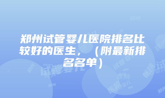 郑州试管婴儿医院排名比较好的医生，（附最新排名名单）