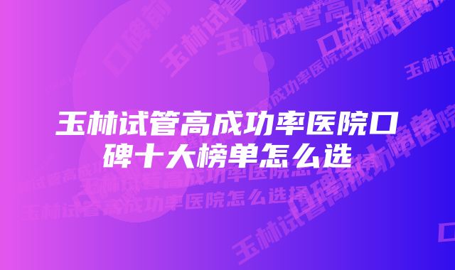 玉林试管高成功率医院口碑十大榜单怎么选