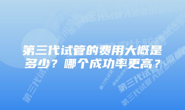 第三代试管的费用大概是多少？哪个成功率更高？