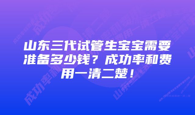 山东三代试管生宝宝需要准备多少钱？成功率和费用一清二楚！