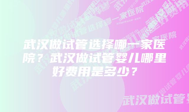 武汉做试管选择哪一家医院？武汉做试管婴儿哪里好费用是多少？