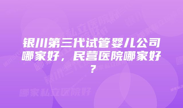 银川第三代试管婴儿公司哪家好，民营医院哪家好？