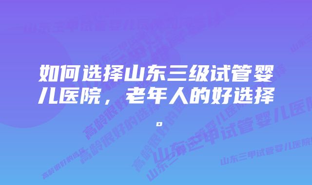 如何选择山东三级试管婴儿医院，老年人的好选择。