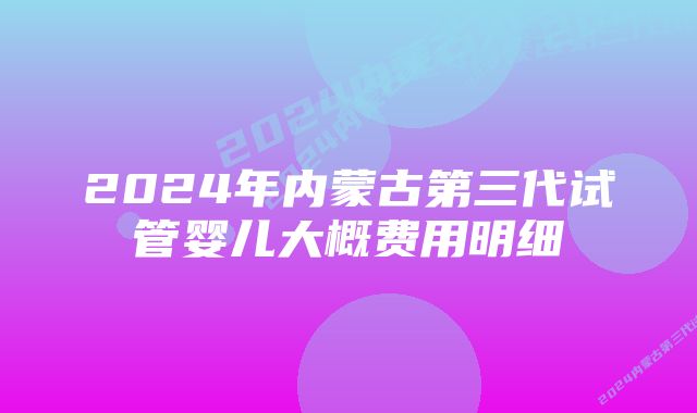 2024年内蒙古第三代试管婴儿大概费用明细