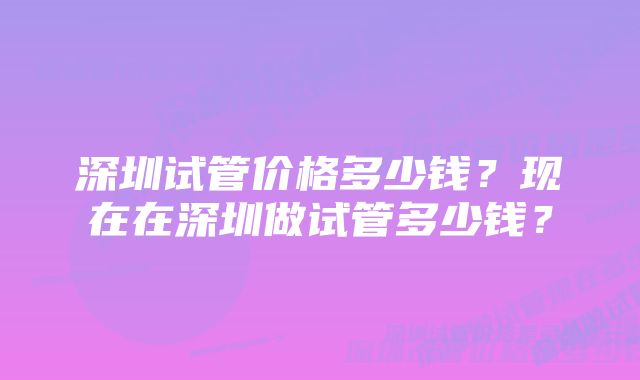 深圳试管价格多少钱？现在在深圳做试管多少钱？