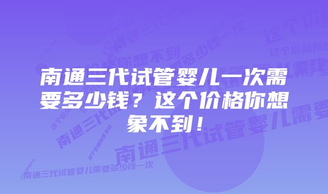 南通三代试管婴儿一次需要多少钱？这个价格你想象不到！