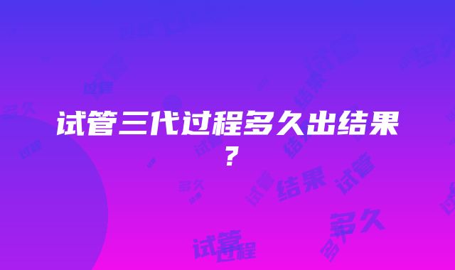 试管三代过程多久出结果？