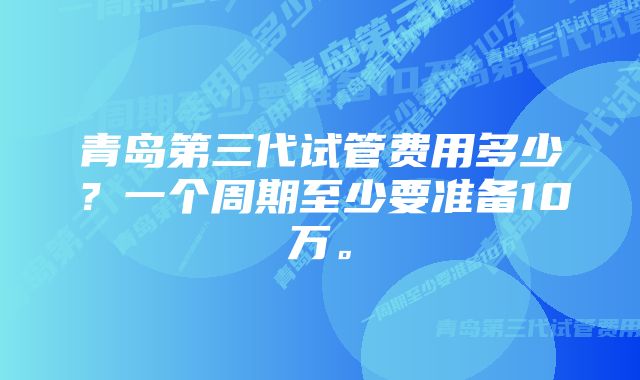 青岛第三代试管费用多少？一个周期至少要准备10万。