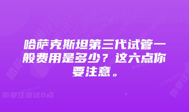 哈萨克斯坦第三代试管一般费用是多少？这六点你要注意。