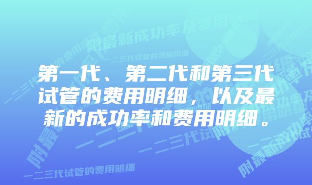 第一代、第二代和第三代试管的费用明细，以及最新的成功率和费用明细。