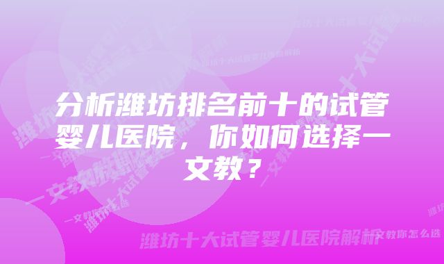 分析潍坊排名前十的试管婴儿医院，你如何选择一文教？