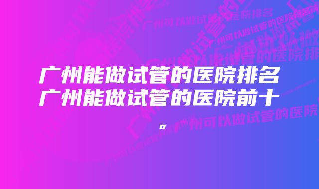 广州能做试管的医院排名广州能做试管的医院前十。