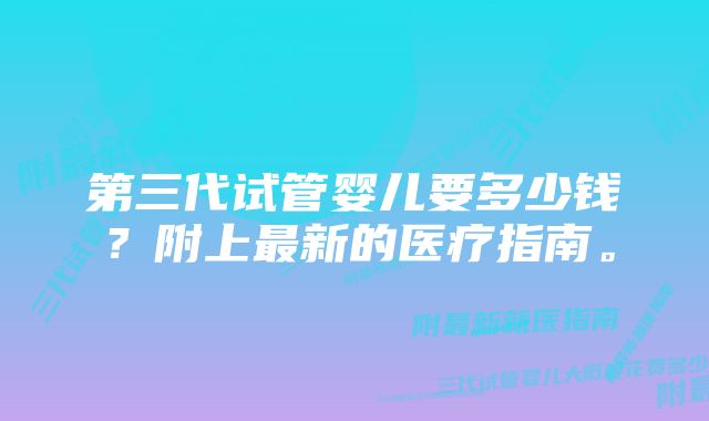 第三代试管婴儿要多少钱？附上最新的医疗指南。